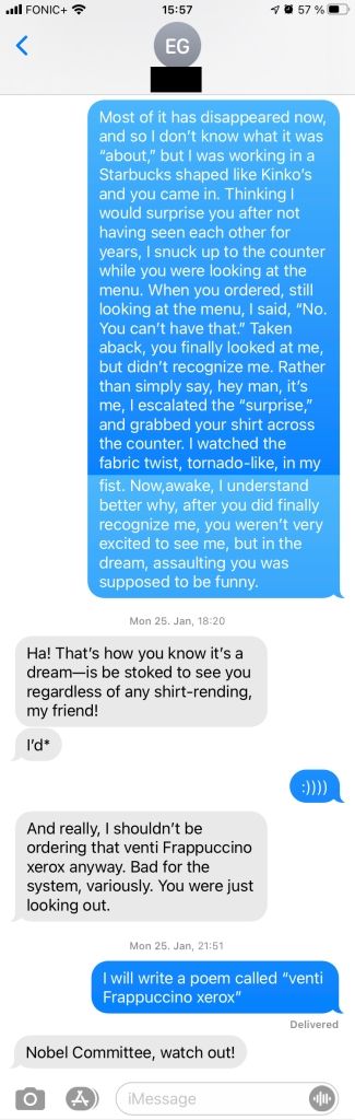 a screenshot from a mobile phone's messaging app. Me: "Most of it has disappeared now, and so I don't know what it was 'about,' but I was working in a Starbucks shaped like Kinko's and you came in. Thinking I would surprise you after not having seen each other for years, I snuck up to the counter while you were looking at the menu. When you ordered, still looking at the menu, I said, 'No. You can't have that.' Taken aback, you finally looked at me, but didn't recognize me. Rather than simply said, hey man, it's me, I escalated the 'surprise,' and grabbed your shirt across the counter. I watched the fabric twist, tornado-like, in my fist. Now awake, I understand better why, after you did finally recognize me, you weren't very excited to see me, but in the dream, assaulting you was supposed to be funny." Friend: "Ha! That's how you know it's a dream--is be stoked to see you regardless of any shirt-rending, my friend!" Friend: "I'd*" Me: ":))))" Friend: "And really, I shouldn't be ordering that venty Frappuccino xerox anyway. Bad for the system, variously. You were just looking out." Me: "I will write a poem called 'venti Frappuccino xerox'" Friend: "Nobel Committee, watch out!"